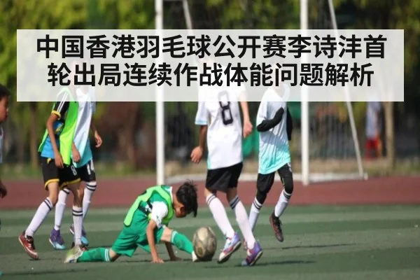 中国香港羽毛球公开赛李诗沣首轮出局连续作战体能问题解析