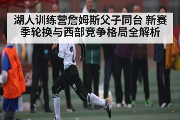 湖人训练营詹姆斯父子同台 新赛季轮换与西部竞争格局全解析